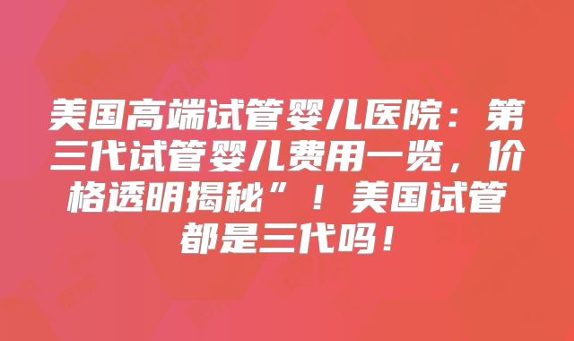 美国高端试管婴儿医院：第三代试管婴儿费用一览，价格透明揭秘”！美国试管都是三代吗！