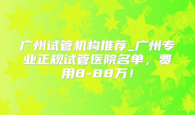 广州试管机构推荐_广州专业正规试管医院名单，费用8-88万！