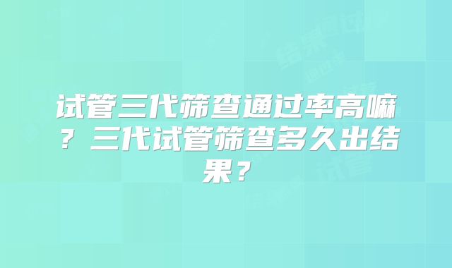 试管三代筛查通过率高嘛?三代试管筛查多久出结果?
