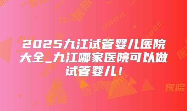 2025九江试管婴儿医院大全_九江哪家医院可以做试管婴儿！