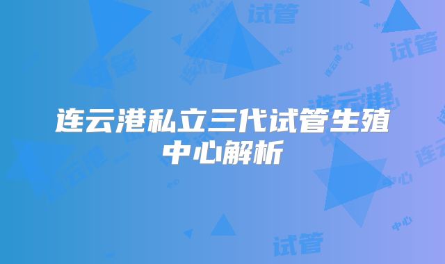 连云港私立三代试管生殖中心解析