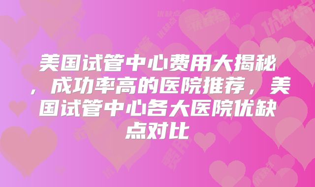 美国试管中心费用大揭秘，成功率高的医院推荐，美国试管中心各大医院优缺点对比