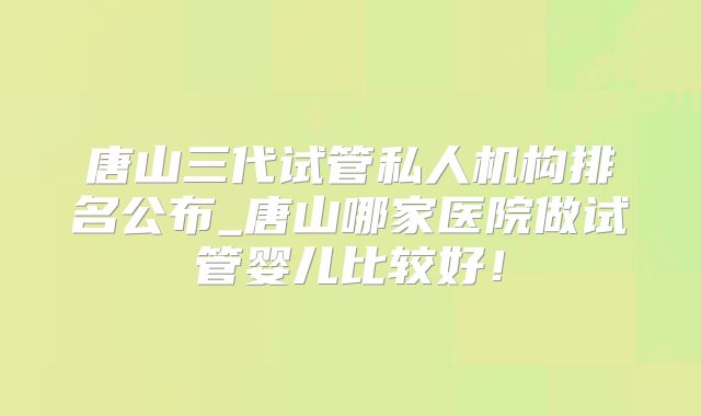 唐山三代试管私人机构排名公布_唐山哪家医院做试管婴儿比较好!