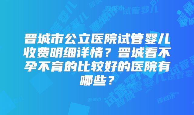 晋城市公立医院试管婴儿收费明细详情?晋城看不孕不育的比较好的医院有哪些?