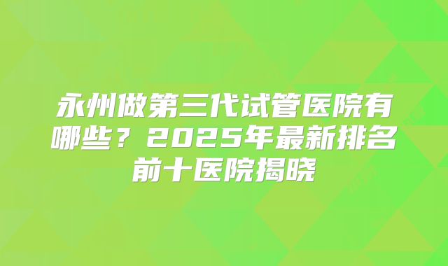 永州做第三代试管医院有哪些?2025年最新排名前十医院揭晓