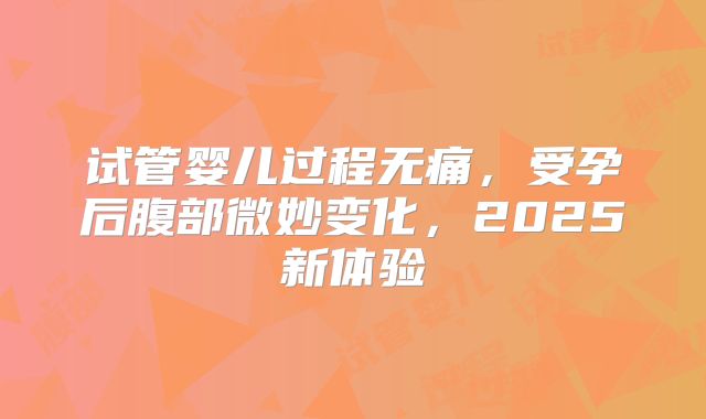 试管婴儿过程无痛，受孕后腹部微妙变化，2025新体验