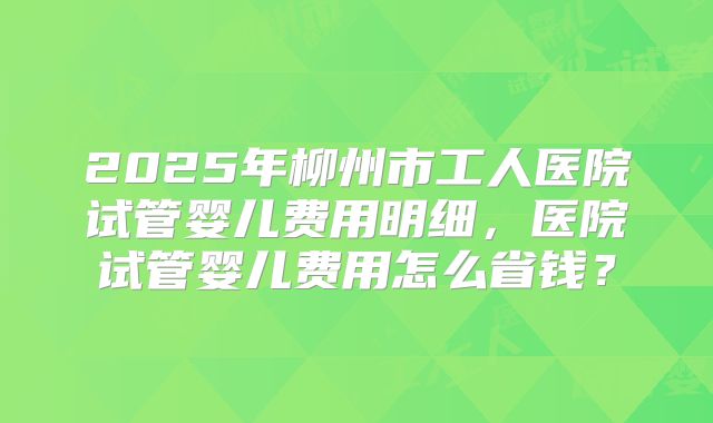 2025年柳州市工人医院试管婴儿费用明细，医院试管婴儿费用怎么省钱？
