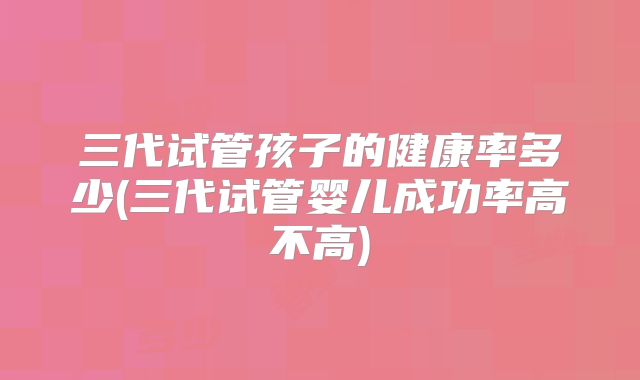 三代试管孩子的健康率多少(三代试管婴儿成功率高不高)