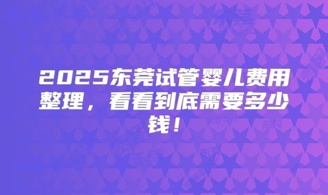 2025东莞试管婴儿费用整理，看看到底需要多少钱！
