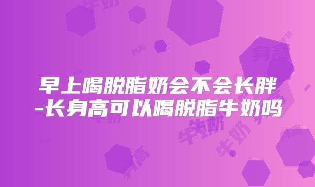 早上喝脱脂奶会不会长胖-长身高可以喝脱脂牛奶吗