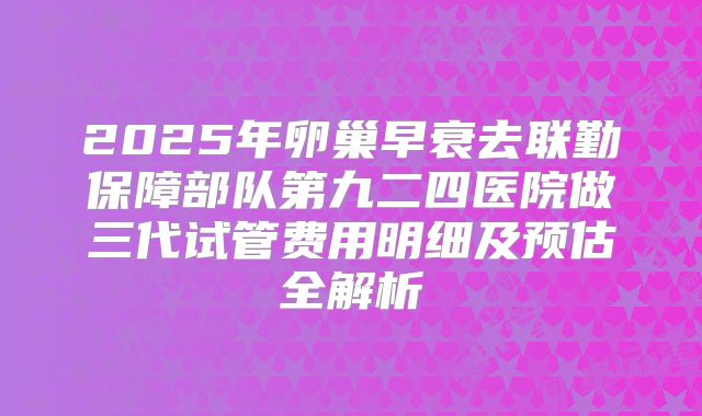 2025年卵巢早衰去联勤保障部队第九二四医院做三代试管费用明细及预估全解析