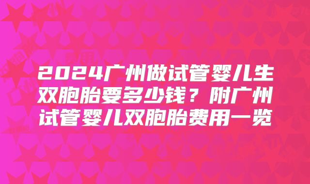 2024广州做试管婴儿生双胞胎要多少钱?附广州试管婴儿双胞胎费用一览
