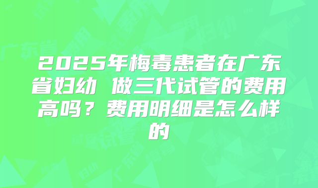 2025年梅毒患者在广东省妇幼 做三代试管的费用高吗?费用明细是怎么样的
