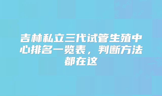吉林私立三代试管生殖中心排名一览表,判断方法都在这