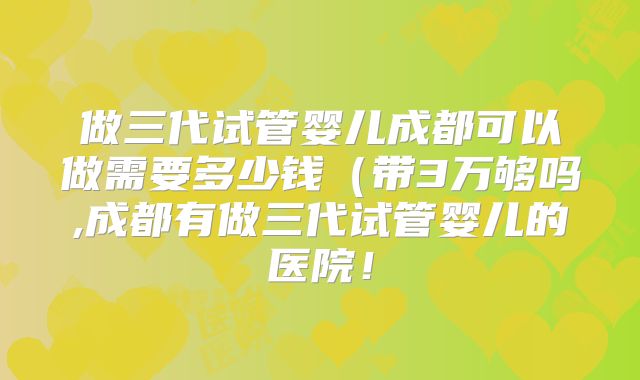 做三代试管婴儿成都可以做需要多少钱(带3万够吗,成都有做三代试管婴儿的医院!