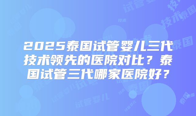 2025泰国试管婴儿三代技术领先的医院对比?泰国试管三代哪家医院好?