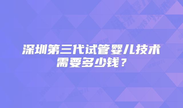 深圳第三代试管婴儿技术需要多少钱？
