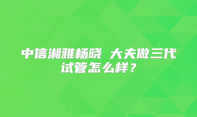 中信湘雅杨晓祎大夫做三代试管怎么样?