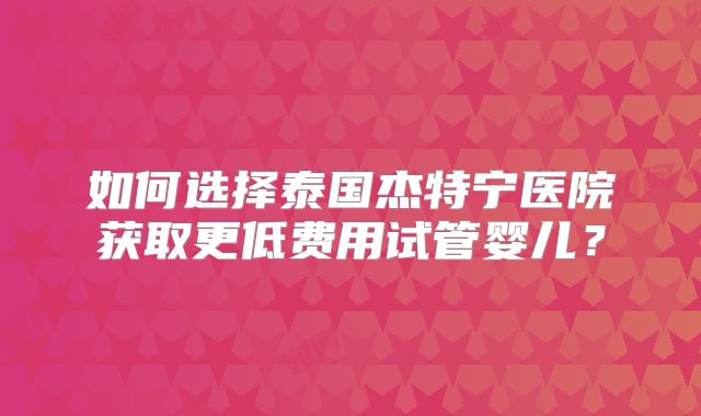 如何选择泰国杰特宁医院获取更低费用试管婴儿？