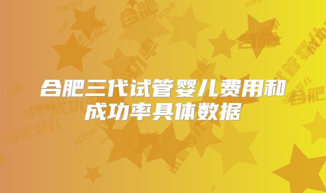 合肥三代试管婴儿费用和成功率具体数据