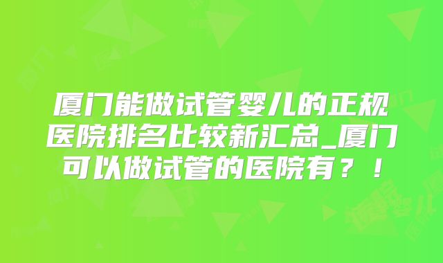 厦门能做试管婴儿的正规医院排名比较新汇总_厦门可以做试管的医院有？！