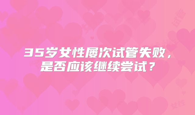 35岁女性屡次试管失败，是否应该继续尝试？