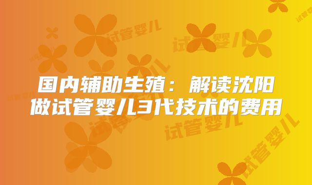 国内辅助生殖：解读沈阳做试管婴儿3代技术的费用