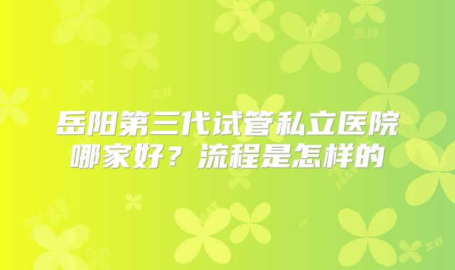 岳阳第三代试管私立医院哪家好？流程是怎样的