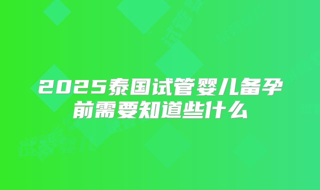 2025泰国试管婴儿备孕前需要知道些什么