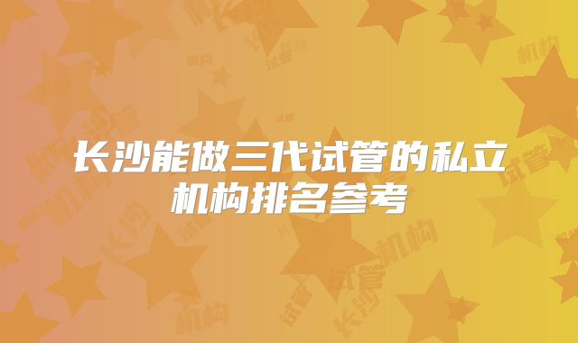 长沙能做三代试管的私立机构排名参考