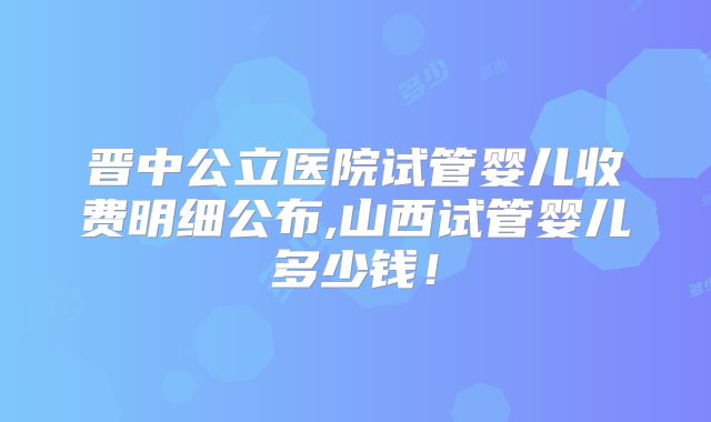 晋中公立医院试管婴儿收费明细公布,山西试管婴儿多少钱！