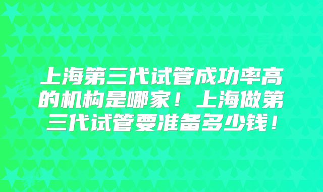上海第三代试管成功率高的机构是哪家！上海做第三代试管要准备多少钱！