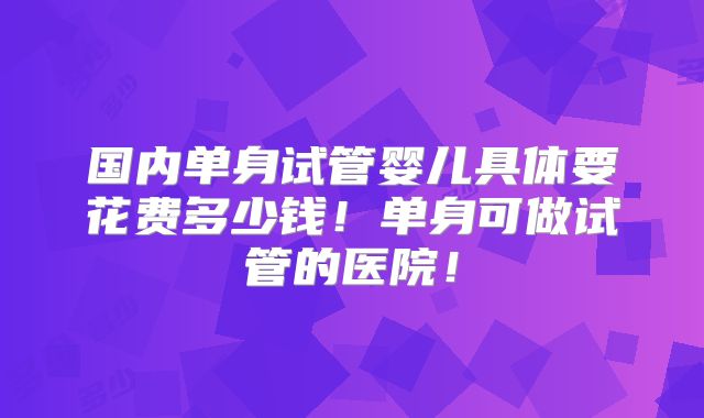 国内单身试管婴儿具体要花费多少钱!单身可做试管的医院!