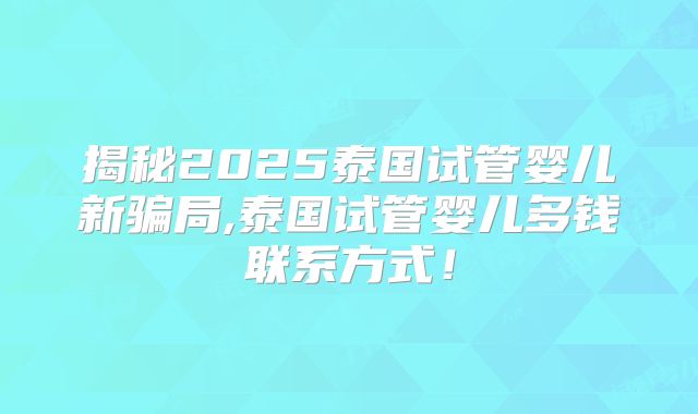 揭秘2025泰国试管婴儿新骗局,泰国试管婴儿多钱联系方式！