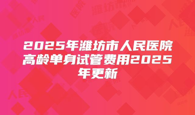 2025年潍坊市人民医院高龄单身试管费用2025年更新
