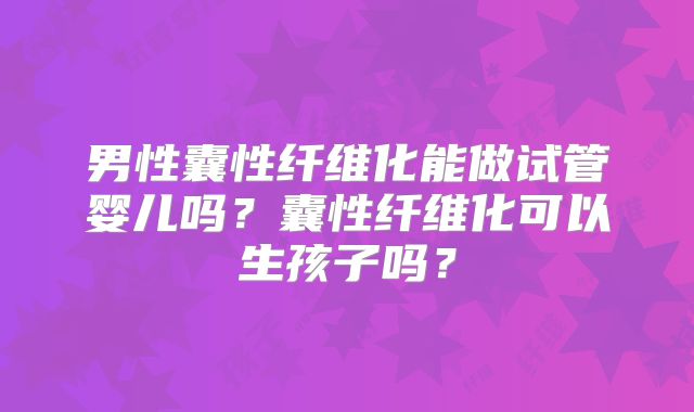 男性囊性纤维化能做试管婴儿吗？囊性纤维化可以生孩子吗？