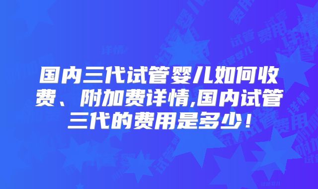 国内三代试管婴儿如何收费、附加费详情,国内试管三代的费用是多少！