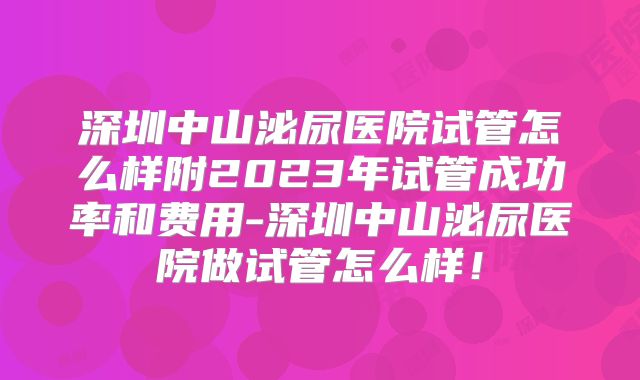 深圳中山泌尿医院试管怎么样附2023年试管成功率和费用-深圳中山泌尿医院做试管怎么样！