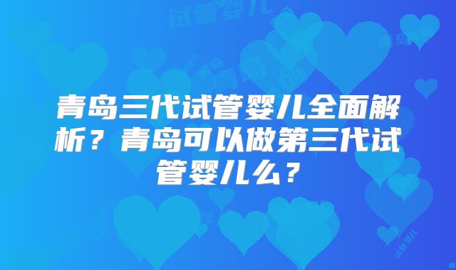 青岛三代试管婴儿全面解析？青岛可以做第三代试管婴儿么？