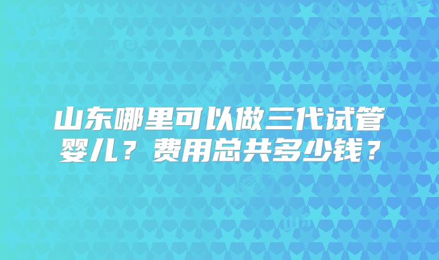 山东哪里可以做三代试管婴儿?费用总共多少钱?