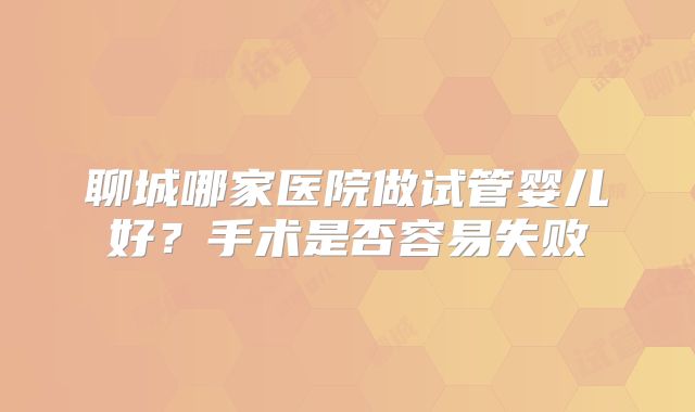 聊城哪家医院做试管婴儿好？手术是否容易失败
