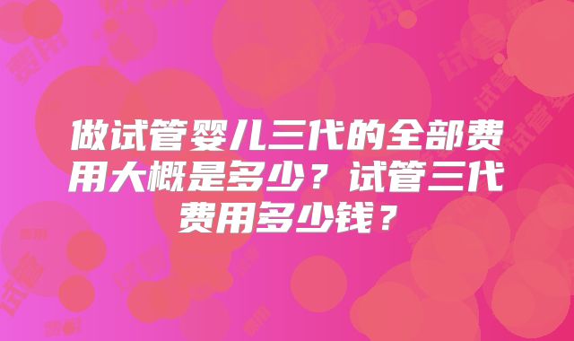 做试管婴儿三代的全部费用大概是多少？试管三代费用多少钱？
