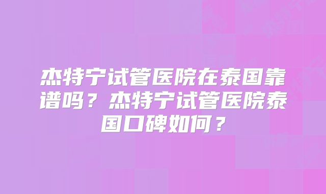 杰特宁试管医院在泰国靠谱吗？杰特宁试管医院泰国口碑如何？