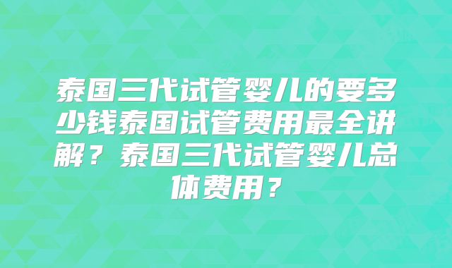 泰国三代试管婴儿的要多少钱泰国试管费用最全讲解？泰国三代试管婴儿总体费用？