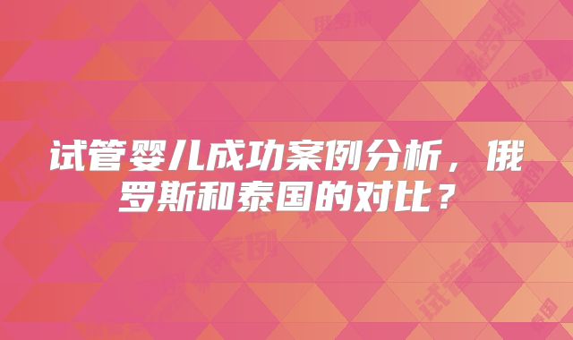试管婴儿成功案例分析，俄罗斯和泰国的对比？