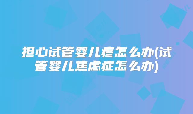 担心试管婴儿疼怎么办(试管婴儿焦虑症怎么办)