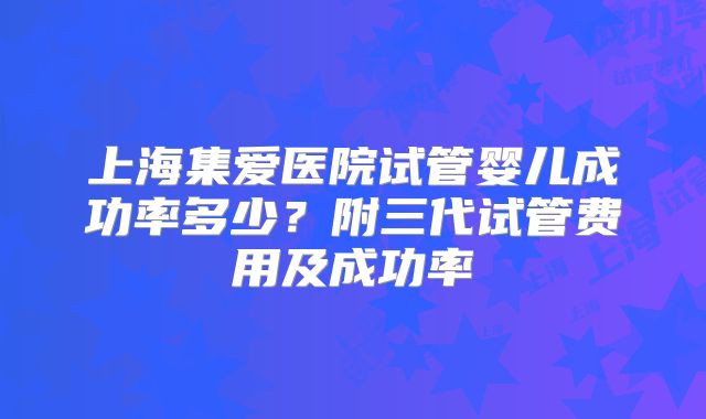 上海集爱医院试管婴儿成功率多少?附三代试管费用及成功率
