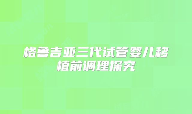 格鲁吉亚三代试管婴儿移植前调理探究