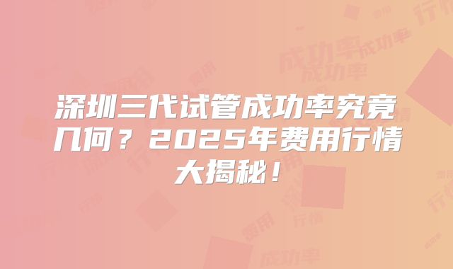 深圳三代试管成功率究竟几何？2025年费用行情大揭秘！