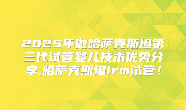 2025年做哈萨克斯坦第三代试管婴儿技术优势分享,哈萨克斯坦irm试管!